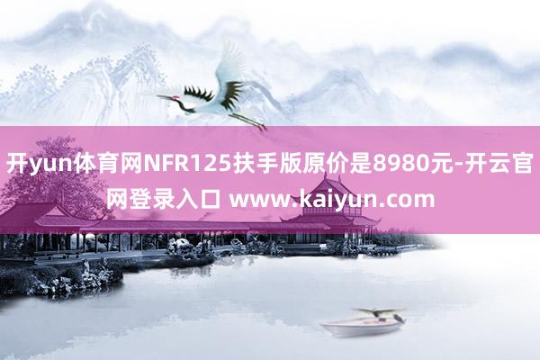 开yun体育网NFR125扶手版原价是8980元-开云官网登录入口 www.kaiyun.com