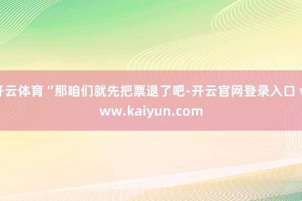 开云体育“那咱们就先把票退了吧-开云官网登录入口 www.kaiyun.com