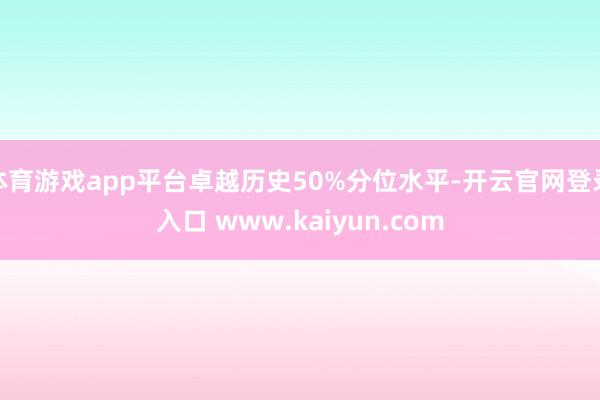 体育游戏app平台卓越历史50%分位水平-开云官网登录入口 www.kaiyun.com