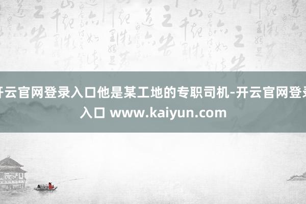 开云官网登录入口他是某工地的专职司机-开云官网登录入口 www.kaiyun.com