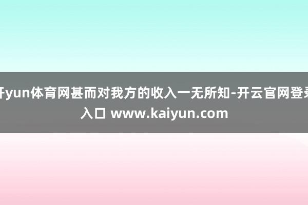 开yun体育网甚而对我方的收入一无所知-开云官网登录入口 www.kaiyun.com