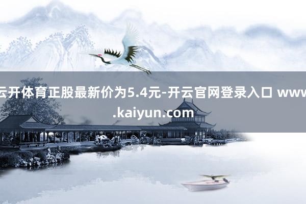 云开体育正股最新价为5.4元-开云官网登录入口 www.kaiyun.com