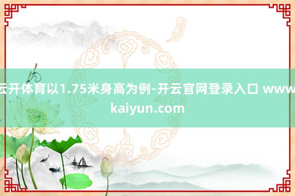 云开体育以1.75米身高为例-开云官网登录入口 www.kaiyun.com
