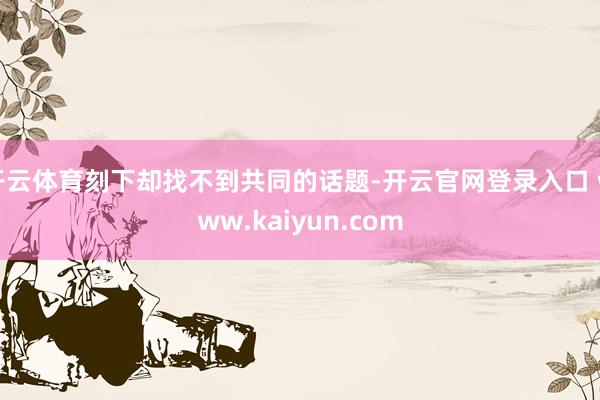 开云体育刻下却找不到共同的话题-开云官网登录入口 www.kaiyun.com