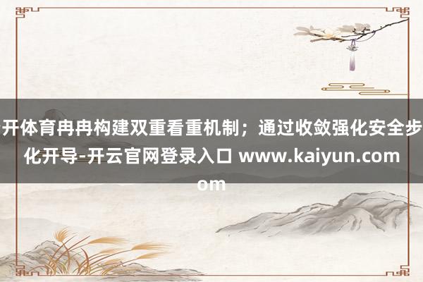 云开体育冉冉构建双重看重机制；通过收敛强化安全步伐化开导-开云官网登录入口 www.kaiyun.com