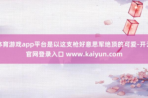 体育游戏app平台是以这支枪好意思军绝顶的可爱-开云官网登录入口 www.kaiyun.com