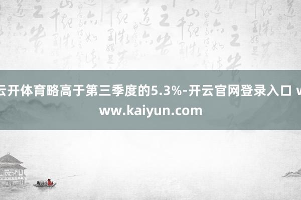 云开体育略高于第三季度的5.3%-开云官网登录入口 www.kaiyun.com