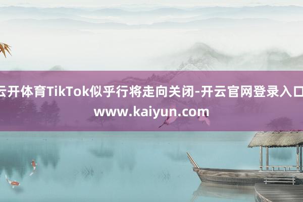 云开体育TikTok似乎行将走向关闭-开云官网登录入口 www.kaiyun.com