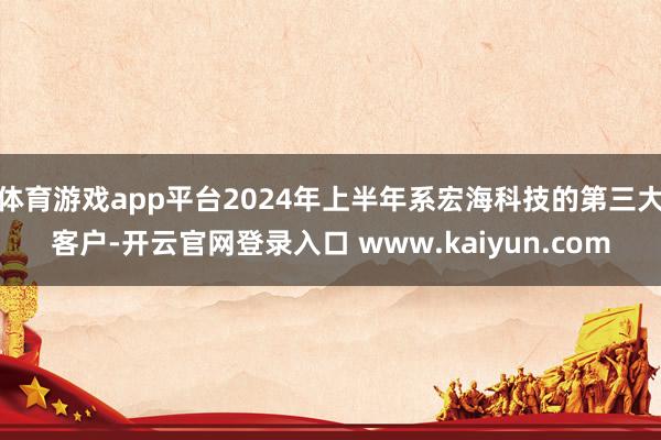 体育游戏app平台2024年上半年系宏海科技的第三大客户-开云官网登录入口 www.kaiyun.com