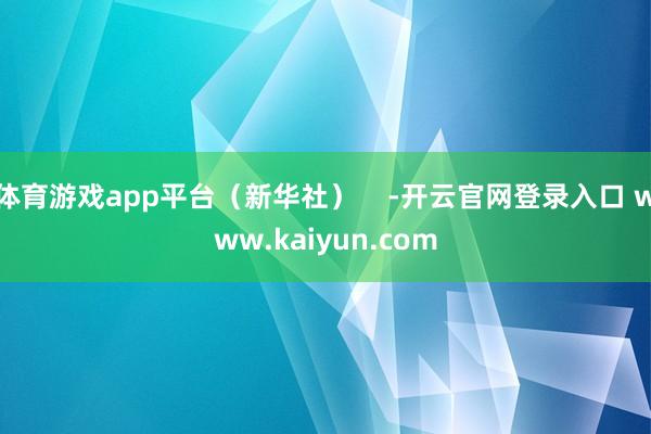 体育游戏app平台（新华社）    -开云官网登录入口 www.kaiyun.com