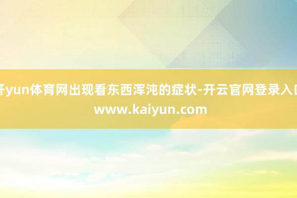 开yun体育网出现看东西浑沌的症状-开云官网登录入口 www.kaiyun.com