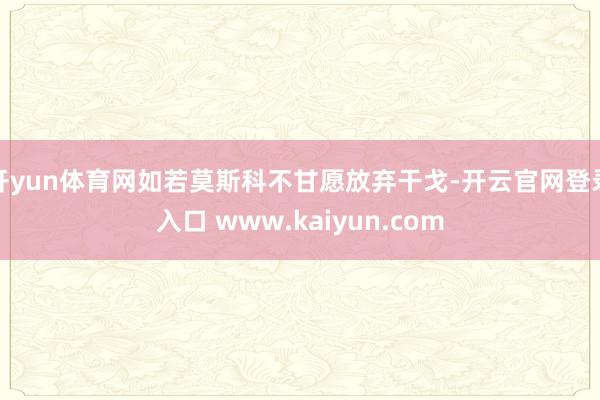 开yun体育网如若莫斯科不甘愿放弃干戈-开云官网登录入口 www.kaiyun.com