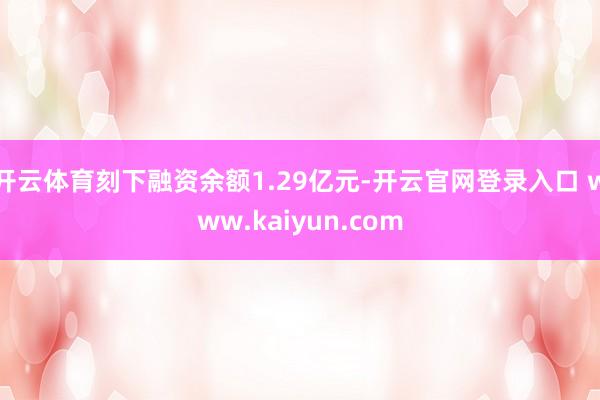 开云体育刻下融资余额1.29亿元-开云官网登录入口 www.kaiyun.com