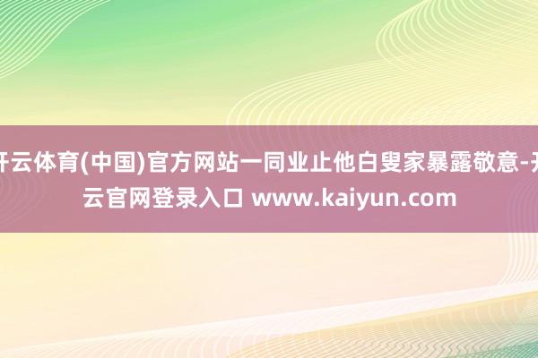 开云体育(中国)官方网站一同业止他白叟家暴露敬意-开云官网登录入口 www.kaiyun.com