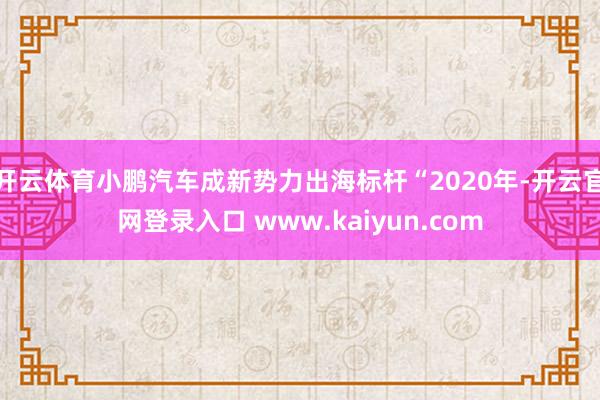 开云体育小鹏汽车成新势力出海标杆“2020年-开云官网登录入口 www.kaiyun.com
