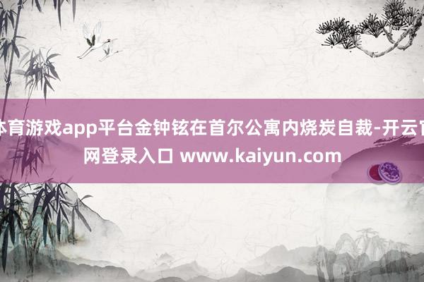 体育游戏app平台金钟铉在首尔公寓内烧炭自裁-开云官网登录入口 www.kaiyun.com