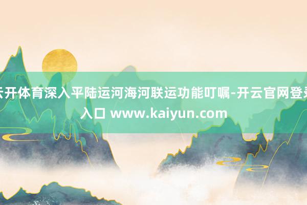云开体育深入平陆运河海河联运功能叮嘱-开云官网登录入口 www.kaiyun.com