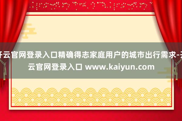 开云官网登录入口精确得志家庭用户的城市出行需求-开云官网登录入口 www.kaiyun.com