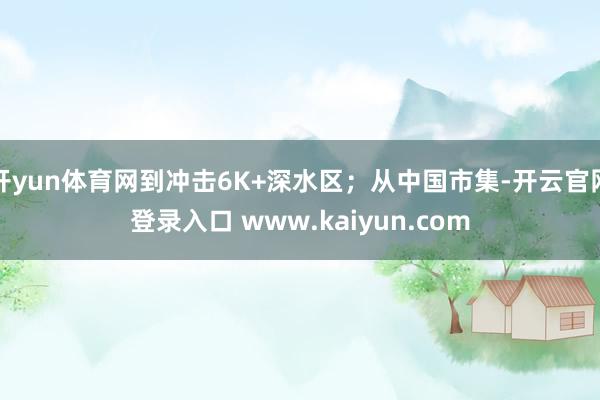 开yun体育网到冲击6K+深水区;从中国市集-开云官网登录入口 www.kaiyun.com