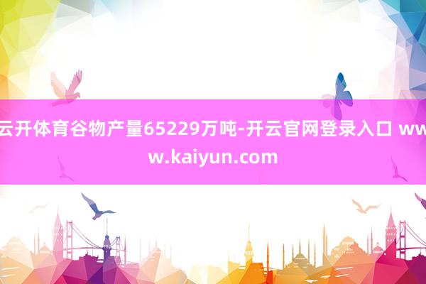 云开体育谷物产量65229万吨-开云官网登录入口 www.kaiyun.com