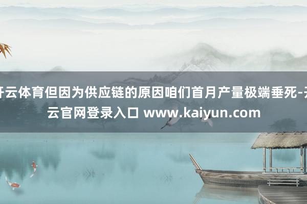 开云体育但因为供应链的原因咱们首月产量极端垂死-开云官网登录入口 www.kaiyun.com