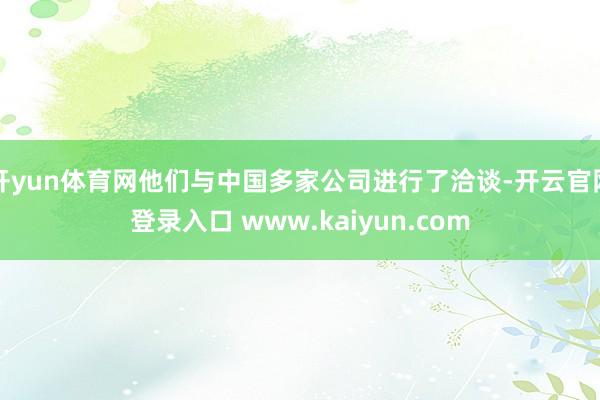 开yun体育网他们与中国多家公司进行了洽谈-开云官网登录入口 www.kaiyun.com