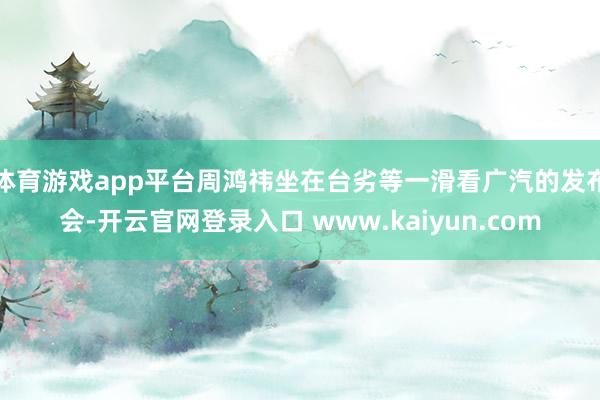 体育游戏app平台周鸿祎坐在台劣等一滑看广汽的发布会-开云官网登录入口 www.kaiyun.com