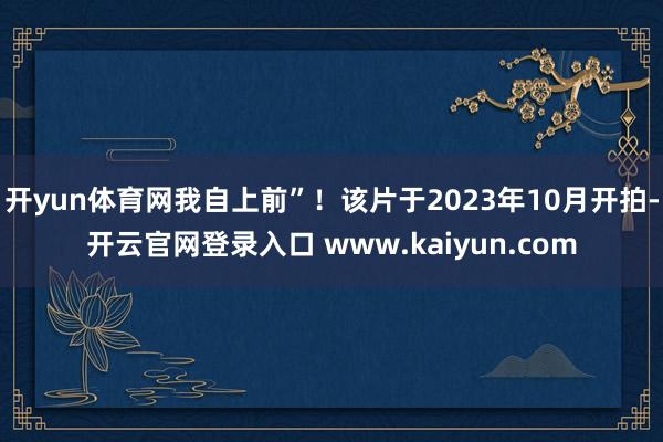 开yun体育网我自上前”!该片于2023年10月开拍-开云官网登录入口 www.kaiyun.com