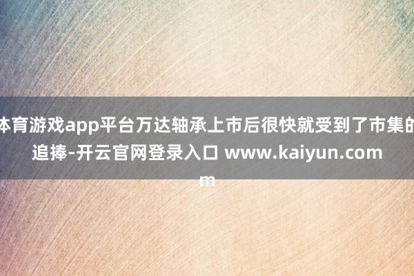 体育游戏app平台万达轴承上市后很快就受到了市集的追捧-开云官网登录入口 www.kaiyun.com