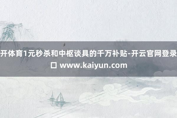 云开体育1元秒杀和中枢谈具的千万补贴-开云官网登录入口 www.kaiyun.com