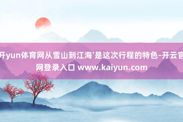 开yun体育网从雪山到江海’是这次行程的特色-开云官网登录入口 www.kaiyun.com