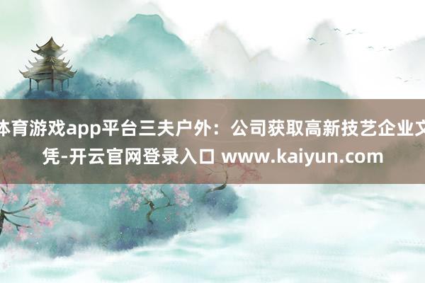 体育游戏app平台三夫户外：公司获取高新技艺企业文凭-开云官网登录入口 www.kaiyun.com