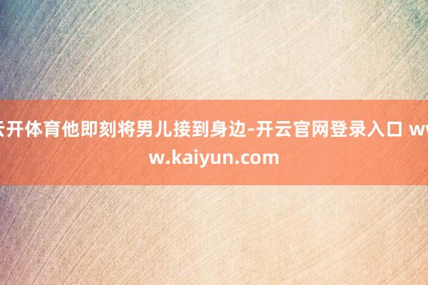 云开体育他即刻将男儿接到身边-开云官网登录入口 www.kaiyun.com