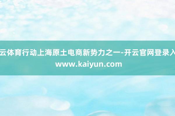 开云体育行动上海原土电商新势力之一-开云官网登录入口 www.kaiyun.com