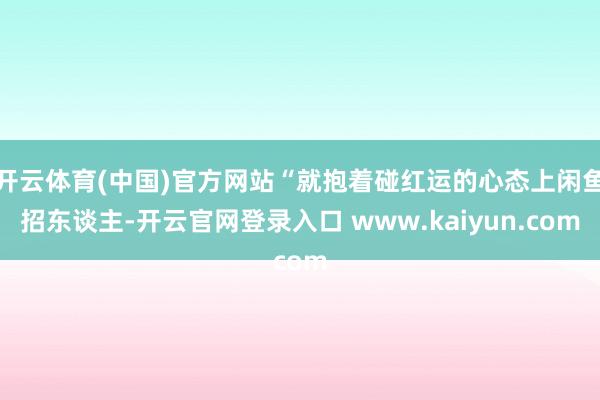 开云体育(中国)官方网站“就抱着碰红运的心态上闲鱼招东谈主-开云官网登录入口 www.kaiyun.com