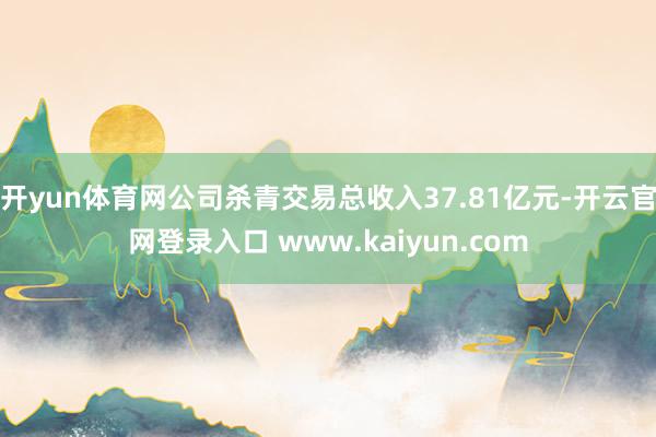开yun体育网公司杀青交易总收入37.81亿元-开云官网登录入口 www.kaiyun.com
