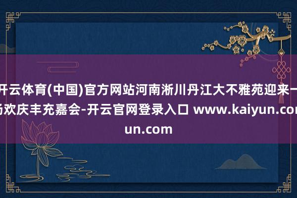 开云体育(中国)官方网站河南淅川丹江大不雅苑迎来一场欢庆丰充嘉会-开云官网登录入口 www.kaiyun.com