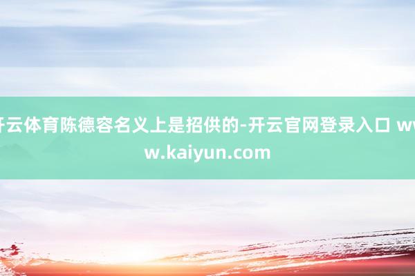 开云体育陈德容名义上是招供的-开云官网登录入口 www.kaiyun.com